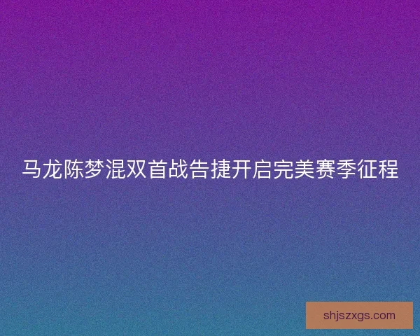 马龙陈梦混双首战告捷开启完美赛季征程