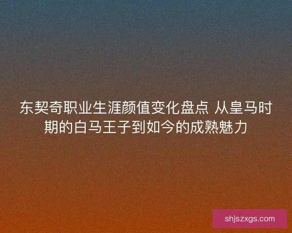 东契奇职业生涯颜值变化盘点 从皇马时期的白马王子到如今的成熟魅力