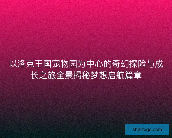 以洛克王国宠物园为中心的奇幻探险与成长之旅全景揭秘梦想启航篇章
