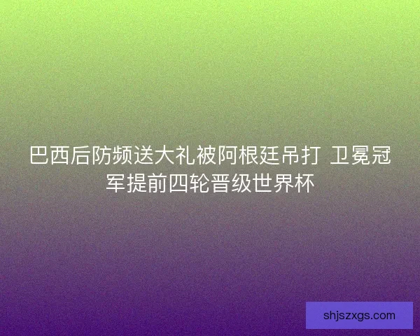 巴西后防频送大礼被阿根廷吊打 卫冕冠军提前四轮晋级世界杯